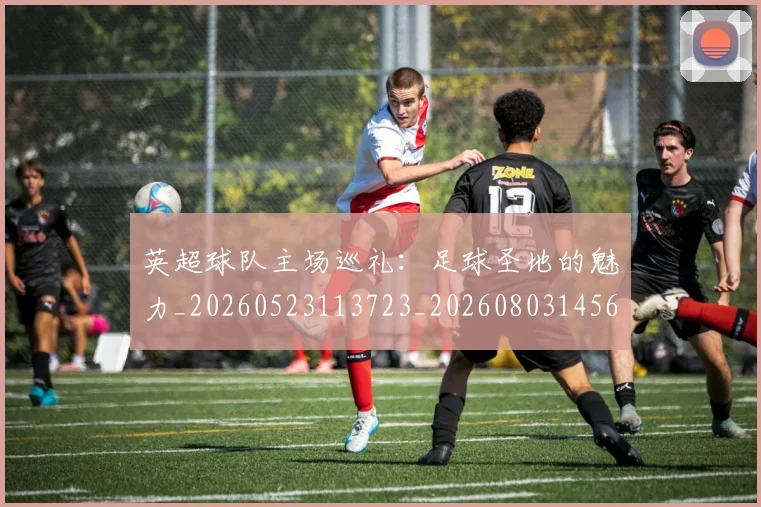 英超球队主场巡礼：足球圣地的魅力_20260523113723_20260803145614