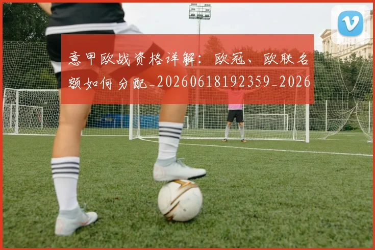 意甲欧战资格详解：欧冠、欧联名额如何分配_20260618192359_20260723175915