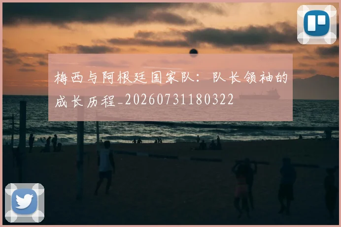 梅西与阿根廷国家队：队长领袖的成长历程_20260731180322