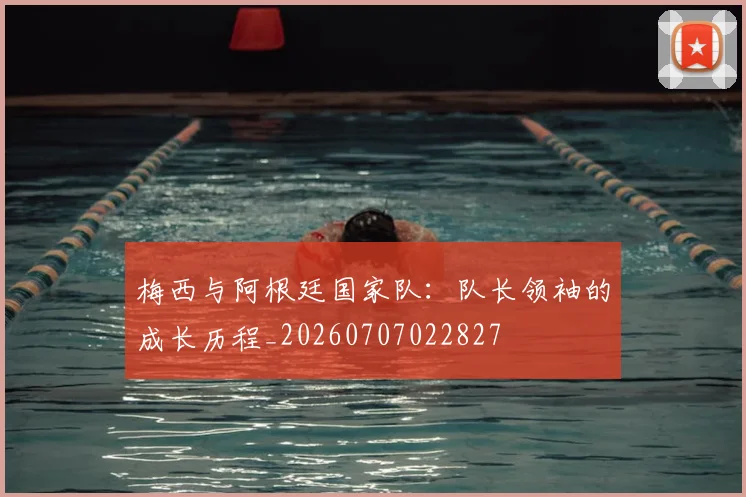 梅西与阿根廷国家队：队长领袖的成长历程_20260707022827