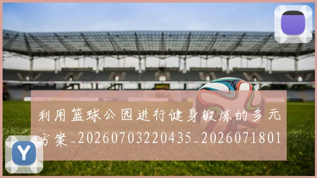 利用篮球公园进行健身锻炼的多元方案_20260703220435_20260718010553