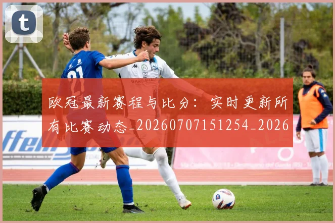 欧冠最新赛程与比分：实时更新所有比赛动态_20260707151254_20260801195918