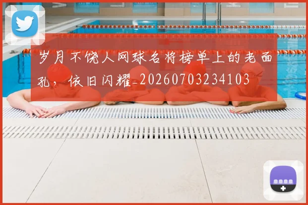 岁月不饶人网球名将榜单上的老面孔，依旧闪耀_20260703234103